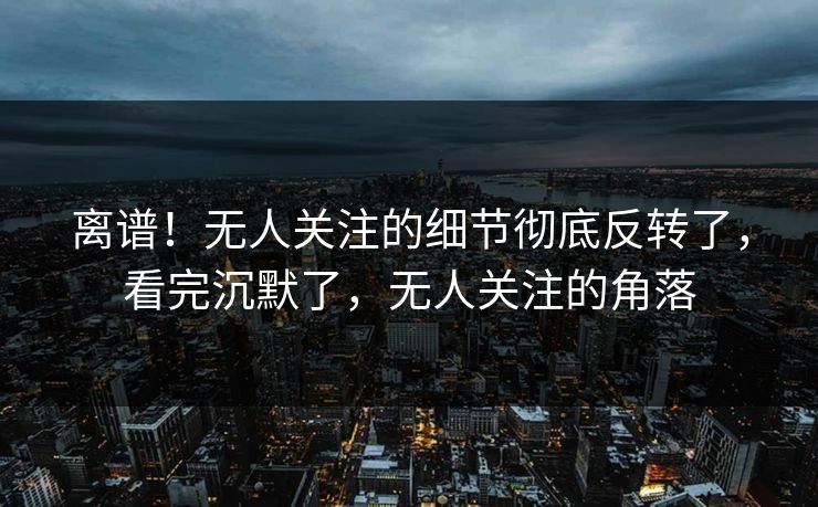 离谱！无人关注的细节彻底反转了，看完沉默了，无人关注的角落