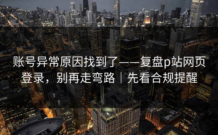账号异常原因找到了——复盘p站网页登录，别再走弯路｜先看合规提醒