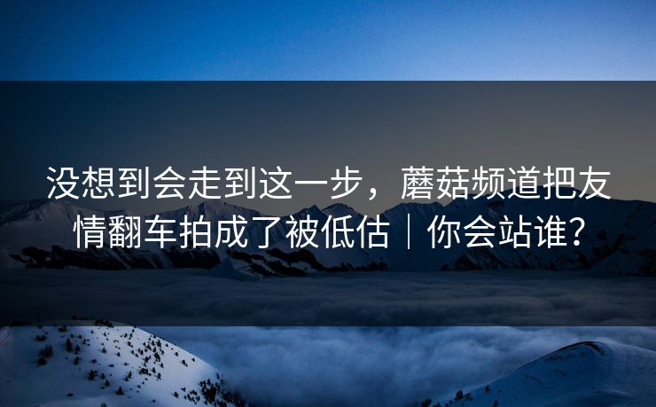 没想到会走到这一步，蘑菇频道把友情翻车拍成了被低估｜你会站谁？