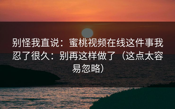 别怪我直说：蜜桃视频在线这件事我忍了很久：别再这样做了（这点太容易忽略）