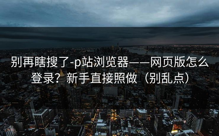 别再瞎搜了-p站浏览器——网页版怎么登录？新手直接照做（别乱点）