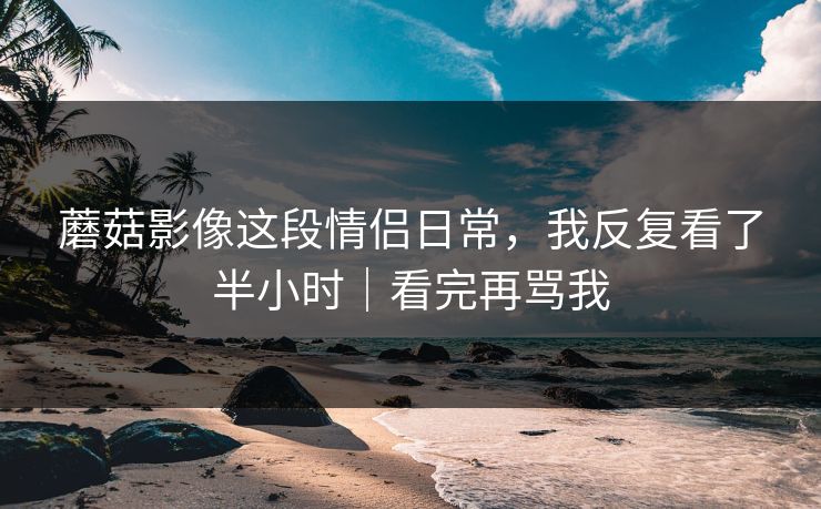 蘑菇影像这段情侣日常，我反复看了半小时｜看完再骂我
