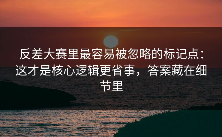 反差大赛里最容易被忽略的标记点：这才是核心逻辑更省事，答案藏在细节里