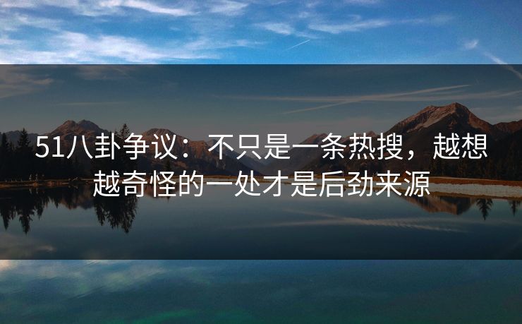 51八卦争议：不只是一条热搜，越想越奇怪的一处才是后劲来源