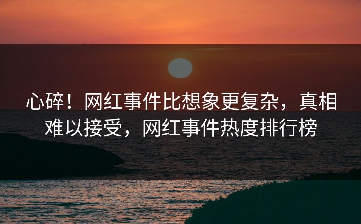 心碎！网红事件比想象更复杂，真相难以接受，网红事件热度排行榜