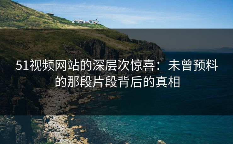 51视频网站的深层次惊喜：未曾预料的那段片段背后的真相