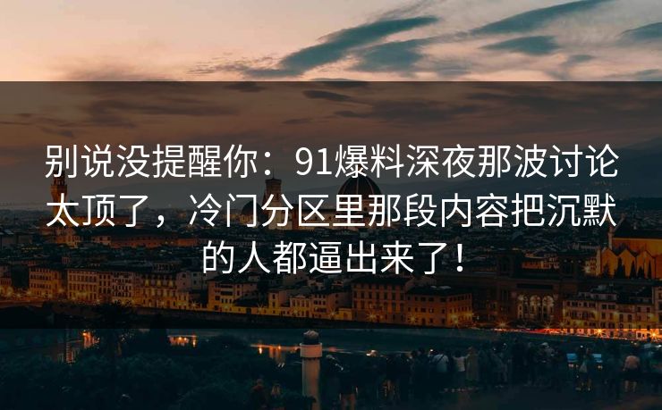 别说没提醒你：91爆料深夜那波讨论太顶了，冷门分区里那段内容把沉默的人都逼出来了！