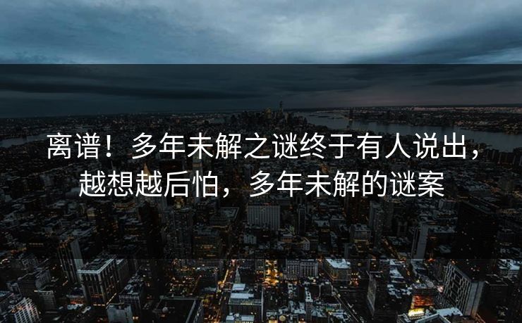 离谱！多年未解之谜终于有人说出，越想越后怕，多年未解的谜案