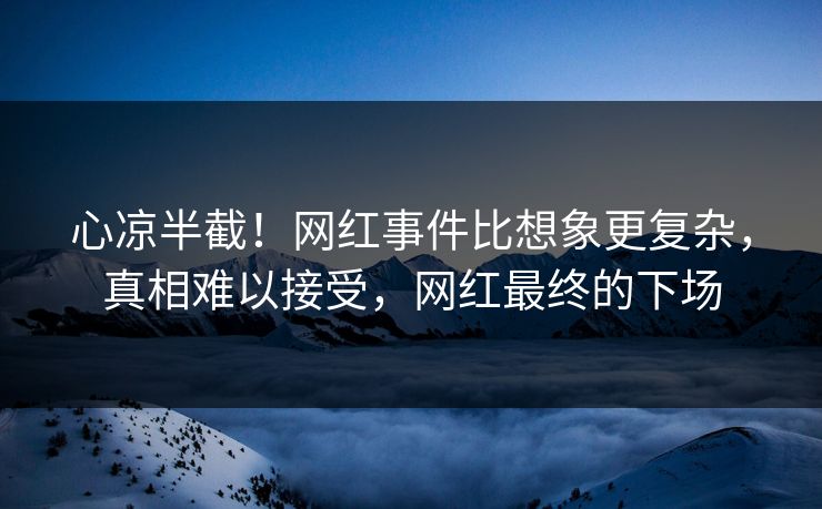 心凉半截！网红事件比想象更复杂，真相难以接受，网红最终的下场