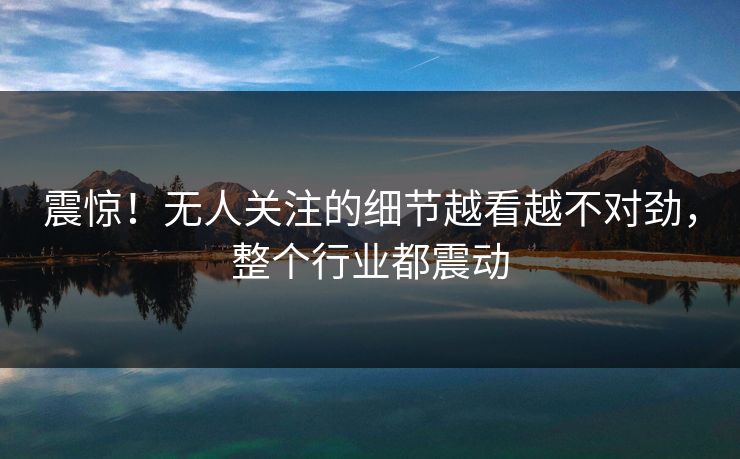 震惊!无人关注的细节越看越不对劲,整个行业都震动 震惊!无人关注的细节越看越不对劲,整个行业都震动
