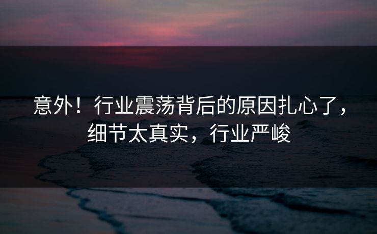 意外！行业震荡背后的原因扎心了，细节太真实，行业严峻