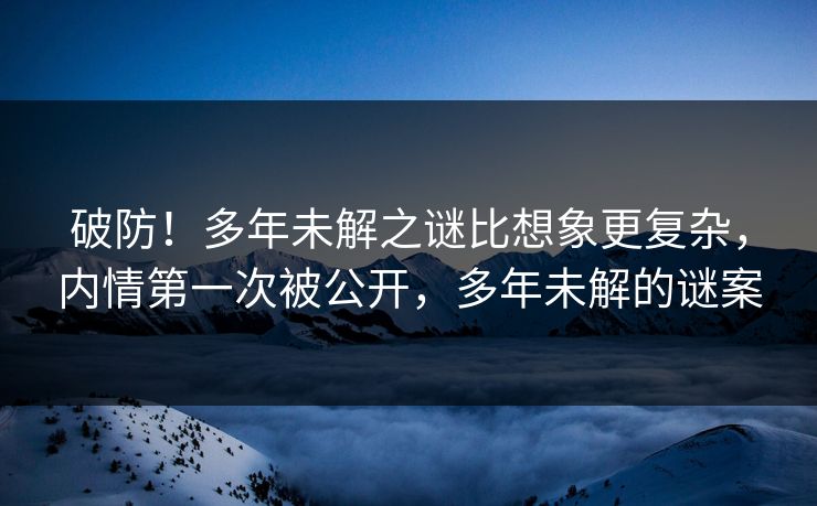 破防！多年未解之谜比想象更复杂，内情第一次被公开，多年未解的谜案