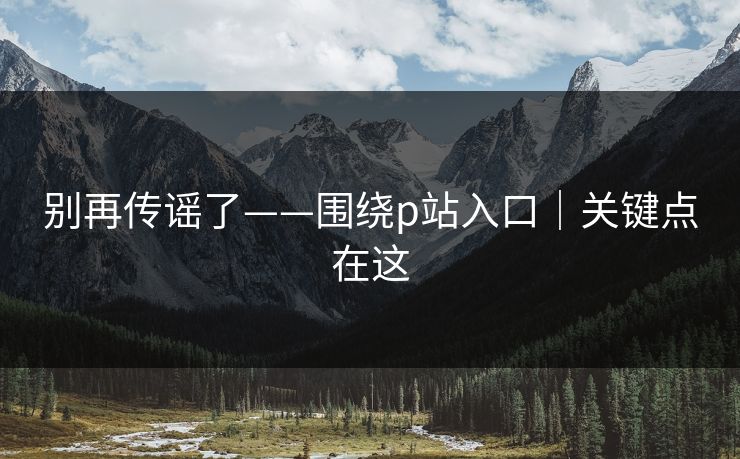 别再传谣了——围绕p站入口｜关键点在这