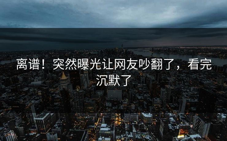 离谱！突然曝光让网友吵翻了，看完沉默了