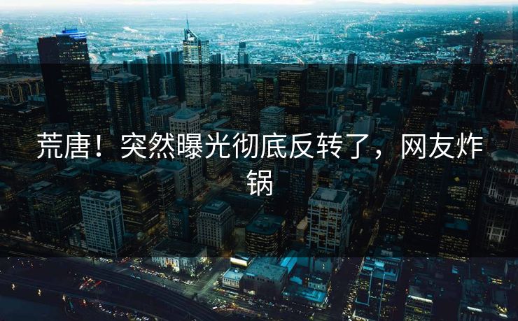 荒唐！突然曝光彻底反转了，网友炸锅