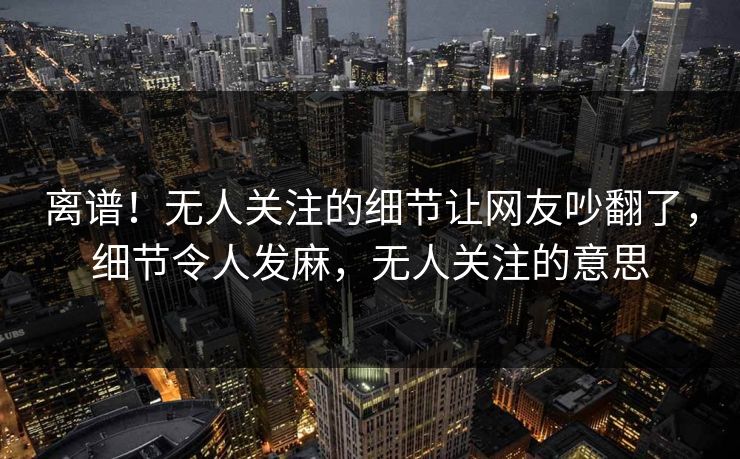 离谱！无人关注的细节让网友吵翻了，细节令人发麻，无人关注的意思