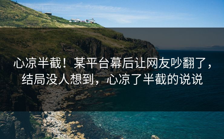 心凉半截！某平台幕后让网友吵翻了，结局没人想到，心凉了半截的说说
