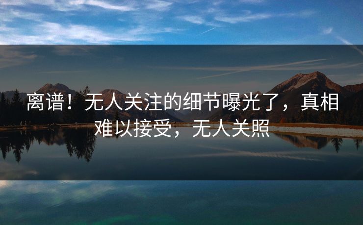 离谱！无人关注的细节曝光了，真相难以接受，无人关照