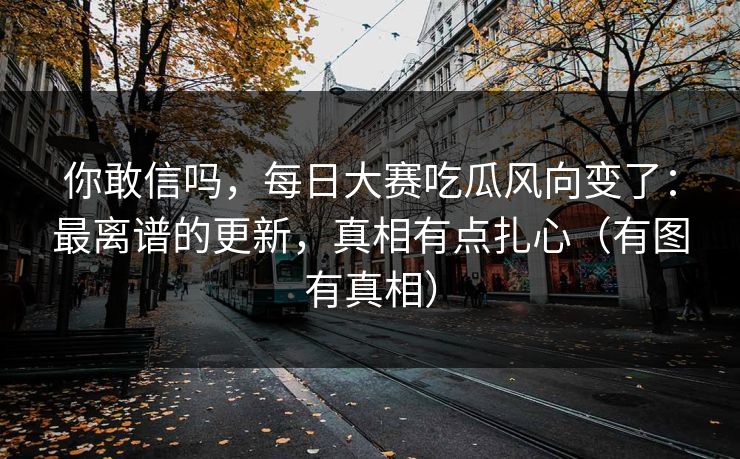 你敢信吗，每日大赛吃瓜风向变了：最离谱的更新，真相有点扎心（有图有真相）